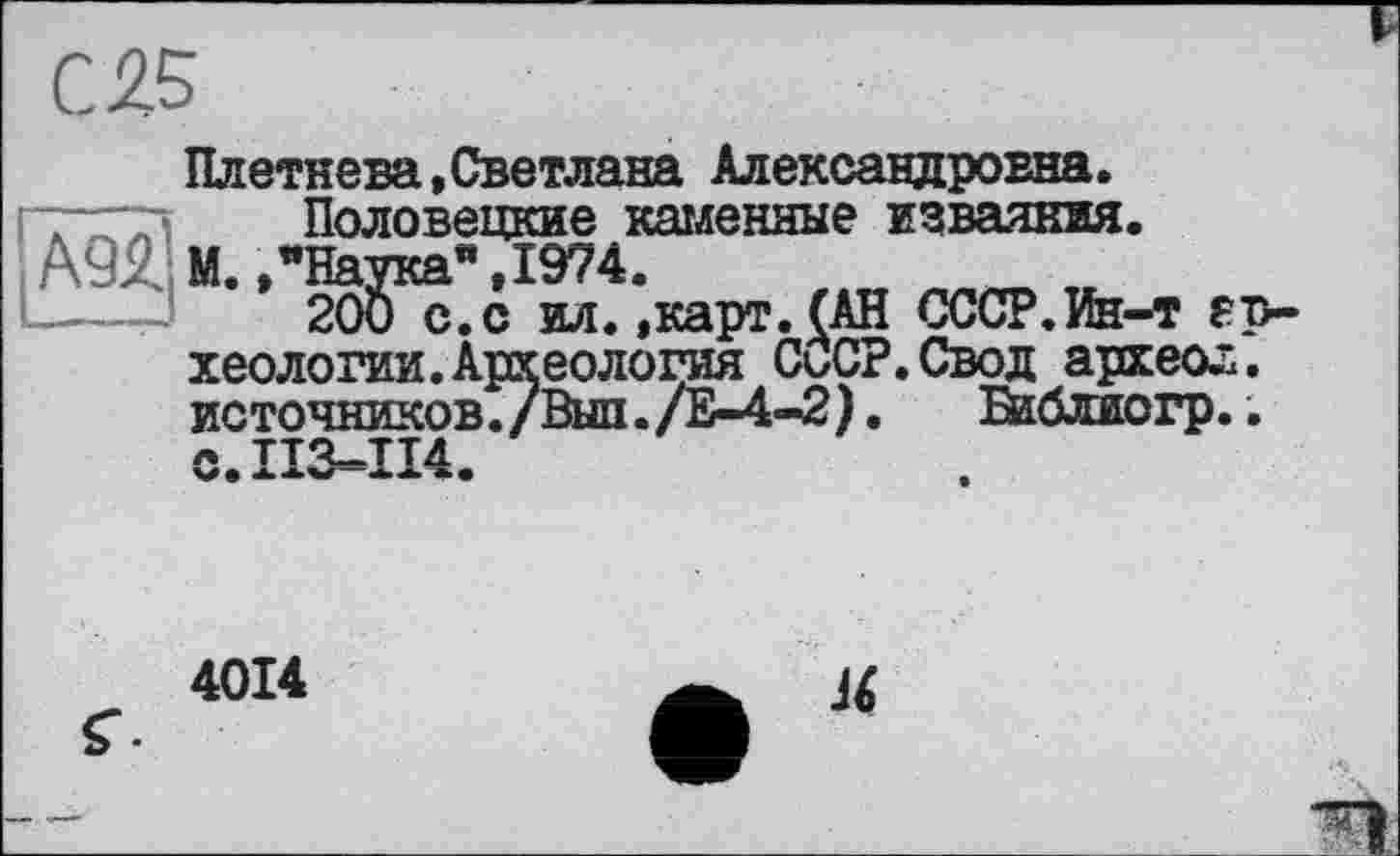 ﻿С 25
Плетнева,Светлана Александровна.
~*Гі Половецкие каменные изваяния.
А9Я М.,’Наука" ,1974.
----- 200 с. с ил.»карт.(АН СССР.Ин-т археологии. Археология СоСР.Свод археол. источников./Выл./Е-4-2).	Баблиогр..
с.113=114.
4014
